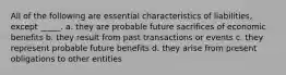 All of the following are essential characteristics of liabilities, except _____. a. they are probable future sacrifices of economic benefits b. they result from past transactions or events c. they represent probable future benefits d. they arise from present obligations to other entities