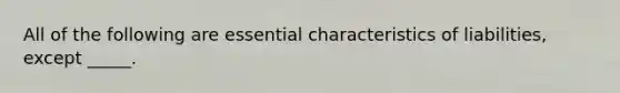 All of the following are essential characteristics of liabilities, except _____.