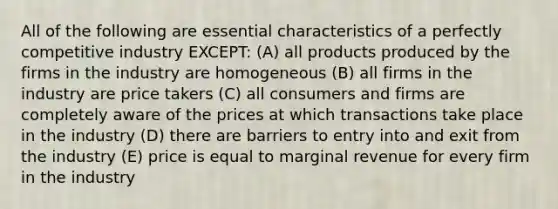 All of the following are essential characteristics of a perfectly competitive industry EXCEPT: (A) all products produced by the firms in the industry are homogeneous (B) all firms in the industry are price takers (C) all consumers and firms are completely aware of the prices at which transactions take place in the industry (D) there are barriers to entry into and exit from the industry (E) price is equal to marginal revenue for every firm in the industry