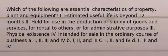 Which of the following are essential characteristics of property, plant and equipment? I. Estimated useful life is beyond 12 months II. Held for use in the production or supply of goods and services, for rental to others, or for administrative purposes III. Physical existence IV. Intended for sale in the ordinary course of business a. I, II, III and IV b. I, II, and III C. I, II, and IV d. I, III and IV