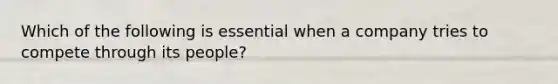 Which of the following is essential when a company tries to compete through its people?