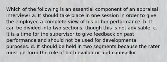 Which of the following is an essential component of an appraisal interview? a. It should take place in one session in order to give the employee a complete view of his or her performance. b. It can be divided into two sections, though this is not advisable. c. It is a time for the supervisor to give feedback on past performance and should not be used for developmental purposes. d. It should be held in two segments because the rater must perform the role of both evaluator and counsellor.