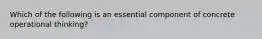 Which of the following is an essential component of concrete operational thinking?