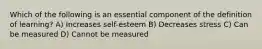 Which of the following is an essential component of the definition of learning? A) Increases self-esteem B) Decreases stress C) Can be measured D) Cannot be measured