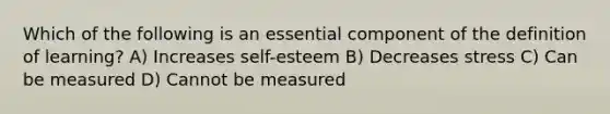 Which of the following is an essential component of the definition of learning? A) Increases self-esteem B) Decreases stress C) Can be measured D) Cannot be measured