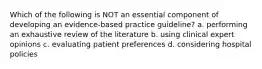 Which of the following is NOT an essential component of developing an evidence-based practice guideline? a. performing an exhaustive review of the literature b. using clinical expert opinions c. evaluating patient preferences d. considering hospital policies