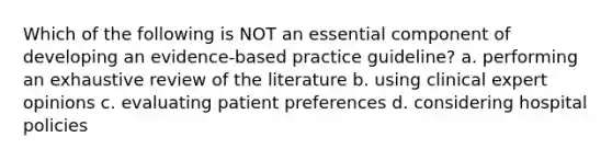 Which of the following is NOT an essential component of developing an evidence-based practice guideline? a. performing an exhaustive review of the literature b. using clinical expert opinions c. evaluating patient preferences d. considering hospital policies