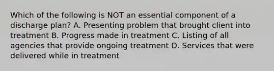 Which of the following is NOT an essential component of a discharge plan? A. Presenting problem that brought client into treatment B. Progress made in treatment C. Listing of all agencies that provide ongoing treatment D. Services that were delivered while in treatment