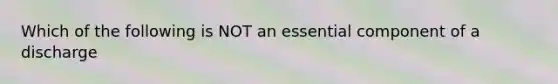 Which of the following is NOT an essential component of a discharge