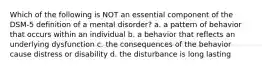 Which of the following is NOT an essential component of the DSM-5 definition of a mental disorder? a. a pattern of behavior that occurs within an individual b. a behavior that reflects an underlying dysfunction c. the consequences of the behavior cause distress or disability d. the disturbance is long lasting