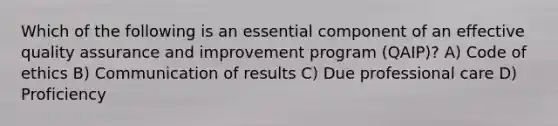 Which of the following is an essential component of an effective quality assurance and improvement program (QAIP)? A) Code of ethics B) Communication of results C) Due professional care D) Proficiency