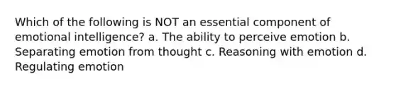 Which of the following is NOT an essential component of emotional intelligence? a. The ability to perceive emotion b. Separating emotion from thought c. Reasoning with emotion d. Regulating emotion