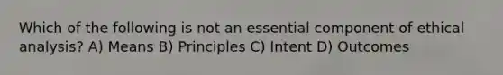 Which of the following is not an essential component of ethical analysis? A) Means B) Principles C) Intent D) Outcomes