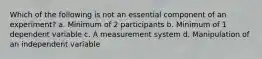 Which of the following is not an essential component of an experiment? a. Minimum of 2 participants b. Minimum of 1 dependent variable c. A measurement system d. Manipulation of an independent variable