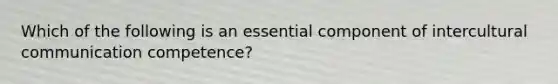 Which of the following is an essential component of intercultural communication competence?