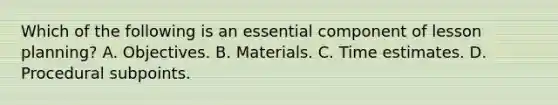 Which of the following is an essential component of lesson planning? A. Objectives. B. Materials. C. Time estimates. D. Procedural subpoints.