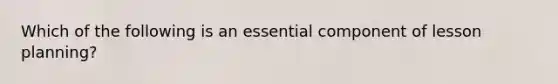 Which of the following is an essential component of lesson planning?