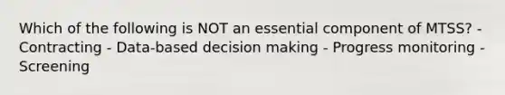 Which of the following is NOT an essential component of MTSS? - Contracting - Data-based decision making - Progress monitoring - Screening