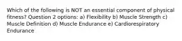 Which of the following is NOT an essential component of physical fitness? Question 2 options: a) Flexibility b) Muscle Strength c) Muscle Definition d) Muscle Endurance e) Cardiorespiratory Endurance