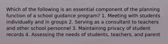 Which of the following is an essential component of the planning function of a school guidance program? 1. Meeting with students individually and in groups 2. Serving as a consultant to teachers and other school personnel 3. Maintaining privacy of student records 4. Assessing the needs of students, teachers, and parent