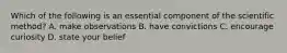 Which of the following is an essential component of the scientific method? A. make observations B. have convictions C. encourage curiosity D. state your belief