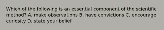 Which of the following is an essential component of the scientific method? A. make observations B. have convictions C. encourage curiosity D. state your belief