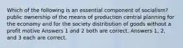 Which of the following is an essential component of socialism? public ownership of the means of production central planning for the economy and for the society distribution of goods without a profit motive Answers 1 and 2 both are correct. Answers 1, 2, and 3 each are correct.