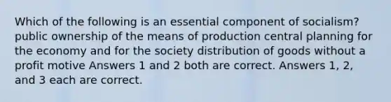 Which of the following is an essential component of socialism? public ownership of the means of production central planning for the economy and for the society distribution of goods without a profit motive Answers 1 and 2 both are correct. Answers 1, 2, and 3 each are correct.