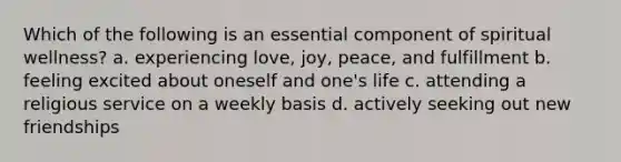 Which of the following is an essential component of spiritual wellness? a. experiencing love, joy, peace, and fulfillment b. feeling excited about oneself and one's life c. attending a religious service on a weekly basis d. actively seeking out new friendships