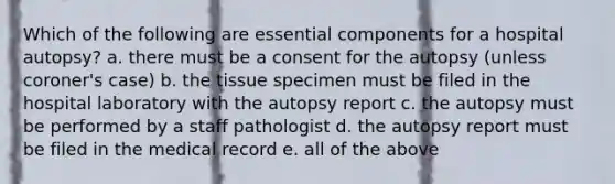 Which of the following are essential components for a hospital autopsy? a. there must be a consent for the autopsy (unless coroner's case) b. the tissue specimen must be filed in the hospital laboratory with the autopsy report c. the autopsy must be performed by a staff pathologist d. the autopsy report must be filed in the medical record e. all of the above