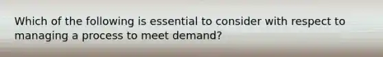 Which of the following is essential to consider with respect to managing a process to meet demand?