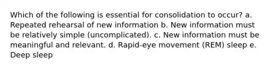 Which of the following is essential for consolidation to occur? a. Repeated rehearsal of new information b. New information must be relatively simple (uncomplicated). c. New information must be meaningful and relevant. d. Rapid-eye movement (REM) sleep e. Deep sleep