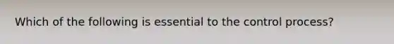 Which of the following is essential to the control process?