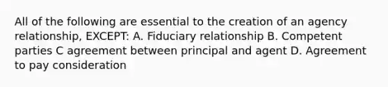 All of the following are essential to the creation of an agency relationship, EXCEPT: A. Fiduciary relationship B. Competent parties C agreement between principal and agent D. Agreement to pay consideration