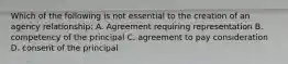 Which of the following is not essential to the creation of an agency relationship: A. Agreement requiring representation B. competency of the principal C. agreement to pay consideration D. consent of the principal