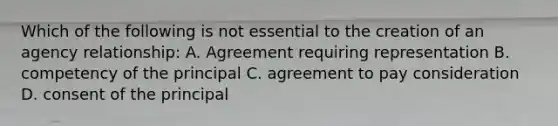 Which of the following is not essential to the creation of an agency relationship: A. Agreement requiring representation B. competency of the principal C. agreement to pay consideration D. consent of the principal