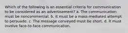 Which of the following is an essential criteria for communication to be considered as an advertisement? a. The communication must be noncommercial. b. It must be a mass-mediated attempt to persuade. c. The message conveyed must be short. d. It must involve face-to-face communication.