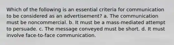 Which of the following is an essential criteria for communication to be considered as an advertisement? a. The communication must be noncommercial. b. It must be a mass-mediated attempt to persuade. c. The message conveyed must be short. d. It must involve face-to-face communication.