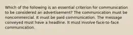 Which of the following is an essential criterion for communication to be considered an advertisement? The communication must be noncommercial. It must be paid communication. The message conveyed must have a headline. It must involve face-to-face communication.