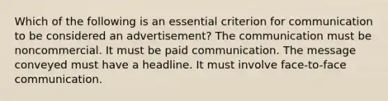 Which of the following is an essential criterion for communication to be considered an advertisement? The communication must be noncommercial. It must be paid communication. The message conveyed must have a headline. It must involve face-to-face communication.