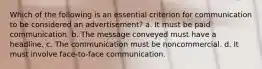 Which of the following is an essential criterion for communication to be considered an advertisement? a. It must be paid communication. b. The message conveyed must have a headline. c. The communication must be noncommercial. d. It must involve face-to-face communication.