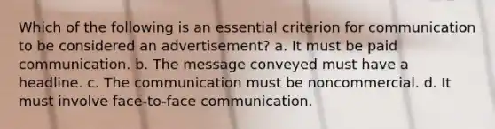 Which of the following is an essential criterion for communication to be considered an advertisement? a. It must be paid communication. b. The message conveyed must have a headline. c. The communication must be noncommercial. d. It must involve face-to-face communication.