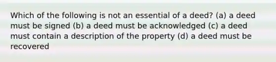 Which of the following is not an essential of a deed? (a) a deed must be signed (b) a deed must be acknowledged (c) a deed must contain a description of the property (d) a deed must be recovered