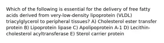 Which of the following is essential for the delivery of free fatty acids derived from very-low-density lipoprotein (VLDL) triacylglycerol to peripheral tissues? A) Cholesterol ester transfer protein B) Lipoprotein lipase C) Apolipoprotein A-1 D) Lecithin-cholesterol acyltransferase E) Sterol carrier protein