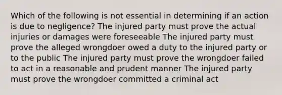 Which of the following is not essential in determining if an action is due to negligence? The injured party must prove the actual injuries or damages were foreseeable The injured party must prove the alleged wrongdoer owed a duty to the injured party or to the public The injured party must prove the wrongdoer failed to act in a reasonable and prudent manner The injured party must prove the wrongdoer committed a criminal act