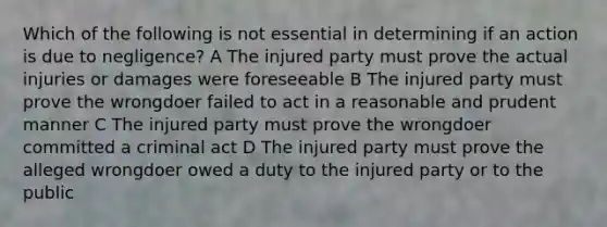 Which of the following is not essential in determining if an action is due to negligence? A The injured party must prove the actual injuries or damages were foreseeable B The injured party must prove the wrongdoer failed to act in a reasonable and prudent manner C The injured party must prove the wrongdoer committed a criminal act D The injured party must prove the alleged wrongdoer owed a duty to the injured party or to the public