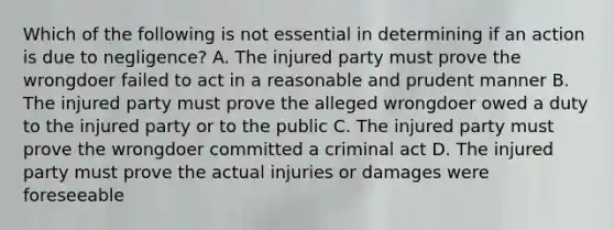 Which of the following is not essential in determining if an action is due to negligence? A. The injured party must prove the wrongdoer failed to act in a reasonable and prudent manner B. The injured party must prove the alleged wrongdoer owed a duty to the injured party or to the public C. The injured party must prove the wrongdoer committed a criminal act D. The injured party must prove the actual injuries or damages were foreseeable