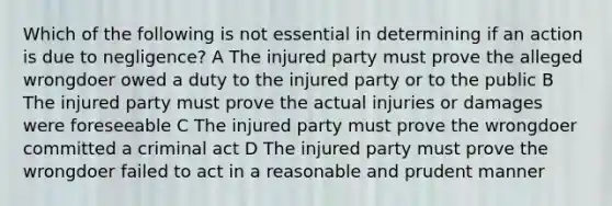 Which of the following is not essential in determining if an action is due to negligence? A The injured party must prove the alleged wrongdoer owed a duty to the injured party or to the public B The injured party must prove the actual injuries or damages were foreseeable C The injured party must prove the wrongdoer committed a criminal act D The injured party must prove the wrongdoer failed to act in a reasonable and prudent manner