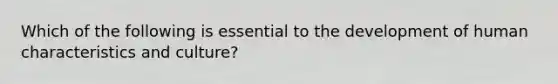 Which of the following is essential to the development of human characteristics and culture?