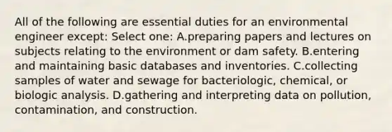 All of the following are essential duties for an environmental engineer except: Select one: A.preparing papers and lectures on subjects relating to the environment or dam safety. B.entering and maintaining basic databases and inventories. C.collecting samples of water and sewage for bacteriologic, chemical, or biologic analysis. D.gathering and interpreting data on pollution, contamination, and construction.